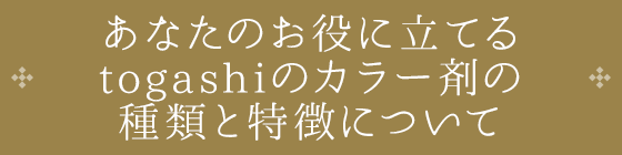 あなたのお役に立てる togashiのカラー剤の 種類と特徴について