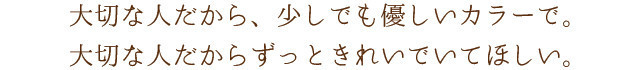 大切な人だから、少しでも優しいカラーで。大切な人だからずっときれいでいてほしい。